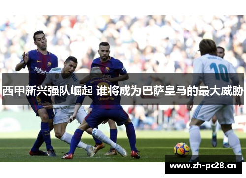 西甲新兴强队崛起 谁将成为巴萨皇马的最大威胁