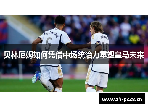 贝林厄姆如何凭借中场统治力重塑皇马未来