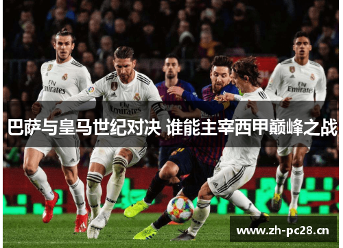 巴萨与皇马世纪对决 谁能主宰西甲巅峰之战