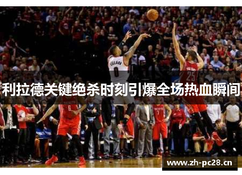 利拉德关键绝杀时刻引爆全场热血瞬间